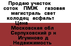 Продаю участок,. 15 соток,  ПМЖ,   газовая магистраль, свет, колодец, асфальт   › Цена ­ 1 800 000 - Московская обл., Серпуховский р-н, Игумново д. Недвижимость » Земельные участки продажа   . Московская обл.